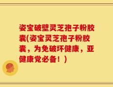 姿宝破壁灵芝孢子粉胶囊(姿宝灵芝孢子粉胶囊，为免破坏健康，亚健康党必备！)