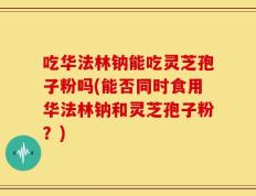 吃华法林钠能吃灵芝孢子粉吗(能否同时食用华法林钠和灵芝孢子粉？)