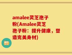 amalee灵芝孢子粉(Amalee灵芝孢子粉：提升健康，塑造完美身材)