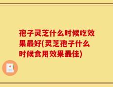 孢子灵芝什么时候吃效果最好(灵芝孢子什么时候食用效果最佳)