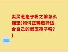 卖灵芝孢子粉之前怎么铺垫(如何正确选择适合自己的灵芝孢子粉？)