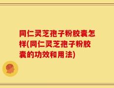 同仁灵芝孢子粉胶囊怎样(同仁灵芝孢子粉胶囊的功效和用法)