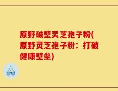 原野破壁灵芝孢子粉(原野灵芝孢子粉：打破健康壁垒)