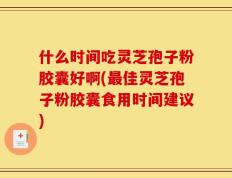 什么时间吃灵芝孢子粉胶囊好啊(最佳灵芝孢子粉胶囊食用时间建议)
