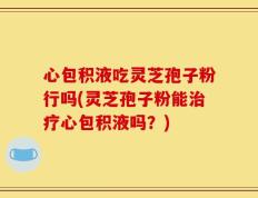 心包积液吃灵芝孢子粉行吗(灵芝孢子粉能治疗心包积液吗？)