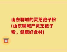 山东聊城的灵芝孢子粉(山东聊城产灵芝孢子粉，健康好食材)