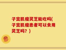 子宫肌瘤灵芝能吃吗(子宫肌瘤患者可以食用灵芝吗？)