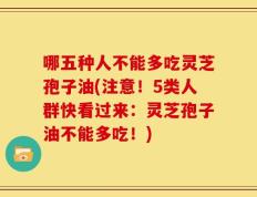 哪五种人不能多吃灵芝孢子油(注意！5类人群快看过来：灵芝孢子油不能多吃！)
