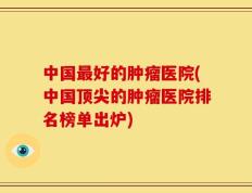 中国最好的肿瘤医院(中国顶尖的肿瘤医院排名榜单出炉)