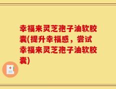 幸福来灵芝孢子油软胶囊(提升幸福感，尝试幸福来灵芝孢子油软胶囊)