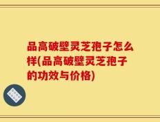 品高破壁灵芝孢子怎么样(品高破壁灵芝孢子的功效与价格)