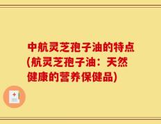 中航灵芝孢子油的特点(航灵芝孢子油：天然健康的营养保健品)