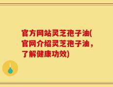 官方网站灵芝孢子油(官网介绍灵芝孢子油，了解健康功效)