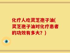 化疗人吃灵芝孢子油(灵芝孢子油对化疗患者的功效有多大？)