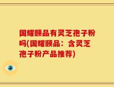 国耀颐品有灵芝孢子粉吗(国耀颐品：含灵芝孢子粉产品推荐)