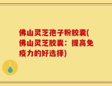 佛山灵芝孢子粉胶囊(佛山灵芝胶囊：提高免疫力的好选择)