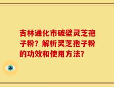 吉林通化市破壁灵芝孢子粉？解析灵芝孢子粉的功效和使用方法？