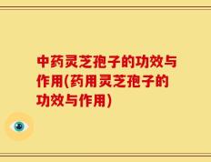中药灵芝孢子的功效与作用(药用灵芝孢子的功效与作用)
