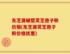 东芝源破壁灵芝孢子粉价格(东芝源灵芝孢子粉价格优惠)