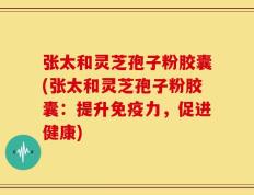 张太和灵芝孢子粉胶囊(张太和灵芝孢子粉胶囊：提升免疫力，促进健康)
