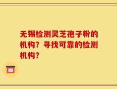无锡检测灵芝孢子粉的机构？寻找可靠的检测机构？