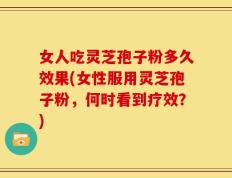 女人吃灵芝孢子粉多久效果(女性服用灵芝孢子粉，何时看到疗效？)