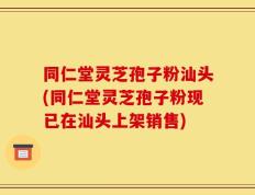 同仁堂灵芝孢子粉汕头(同仁堂灵芝孢子粉现已在汕头上架销售)