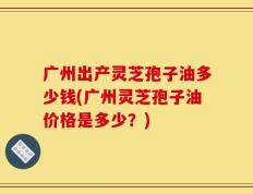 广州出产灵芝孢子油多少钱(广州灵芝孢子油价格是多少？)