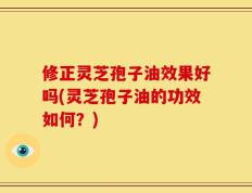 修正灵芝孢子油效果好吗(灵芝孢子油的功效如何？)