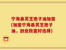 宁海县灵芝孢子油加盟(加盟宁海县灵芝孢子油，创业致富好选择)