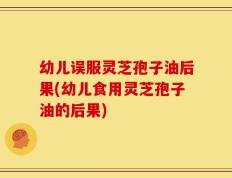 幼儿误服灵芝孢子油后果(幼儿食用灵芝孢子油的后果)