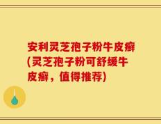 安利灵芝孢子粉牛皮癣(灵芝孢子粉可舒缓牛皮癣，值得推荐)