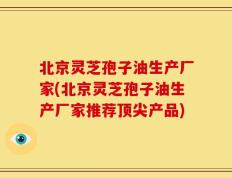 北京灵芝孢子油生产厂家(北京灵芝孢子油生产厂家推荐顶尖产品)