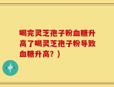 喝完灵芝孢子粉血糖升高了喝灵芝孢子粉导致血糖升高？)