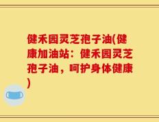 健禾园灵芝孢子油(健康加油站：健禾园灵芝孢子油，呵护身体健康)