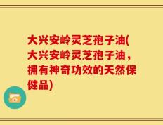 大兴安岭灵芝孢子油(大兴安岭灵芝孢子油，拥有神奇功效的天然保健品)