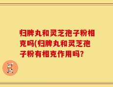 归脾丸和灵芝孢子粉相克吗(归脾丸和灵芝孢子粉有相克作用吗？