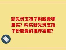 新先灵芝孢子粉胶囊哪里买？购买新先灵芝孢子粉胶囊的推荐渠道？