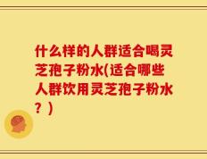什么样的人群适合喝灵芝孢子粉水(适合哪些人群饮用灵芝孢子粉水？)