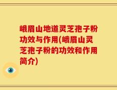 峨眉山地道灵芝孢子粉功效与作用(峨眉山灵芝孢子粉的功效和作用简介)