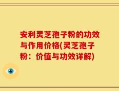 安利灵芝孢子粉的功效与作用价格(灵芝孢子粉：价值与功效详解)