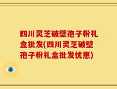 四川灵芝破壁孢子粉礼盒批发(四川灵芝破壁孢子粉礼盒批发优惠)