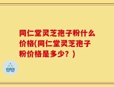 同仁堂灵芝孢子粉什么价格(同仁堂灵芝孢子粉价格是多少？)