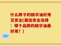 什么牌子的精华油好用又安全(最佳安全选择：哪个品牌的精华油最好用？)