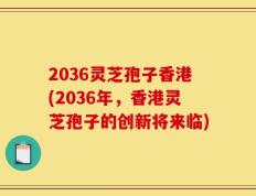 2036灵芝孢子香港(2036年，香港灵芝孢子的创新将来临)