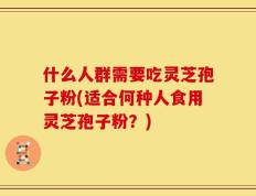 什么人群需要吃灵芝孢子粉(适合何种人食用灵芝孢子粉？)