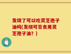 发烧了可以吃灵芝孢子油吗(发烧可否食用灵芝孢子油？)