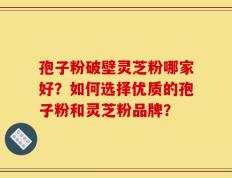 孢子粉破壁灵芝粉哪家好？如何选择优质的孢子粉和灵芝粉品牌？