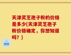 天津灵芝孢子粉的价格是多少(天津灵芝孢子粉价格确定，你想知道吗？)
