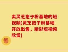 卖灵芝孢子粉基地的短视频(灵芝孢子粉基地开放出售，精彩短视频欣赏)
